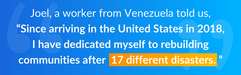 Joel, a worker from Venezuela told us, “Since arriving in the United States in 2018, I have dedicated myself to rebuilding communities after 17 different disasters.”