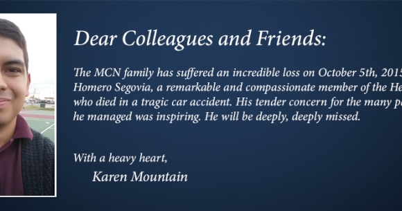 The MCN family has suffered an incredible loss on October 5th, 2015 with the death of  Homero Segovia, a remarkable and compassionate member of the Health Network team  who died in a tragic car accident. His tender concern for the many patients whose care  he managed was inspiring. He will be deeply, deeply missed.