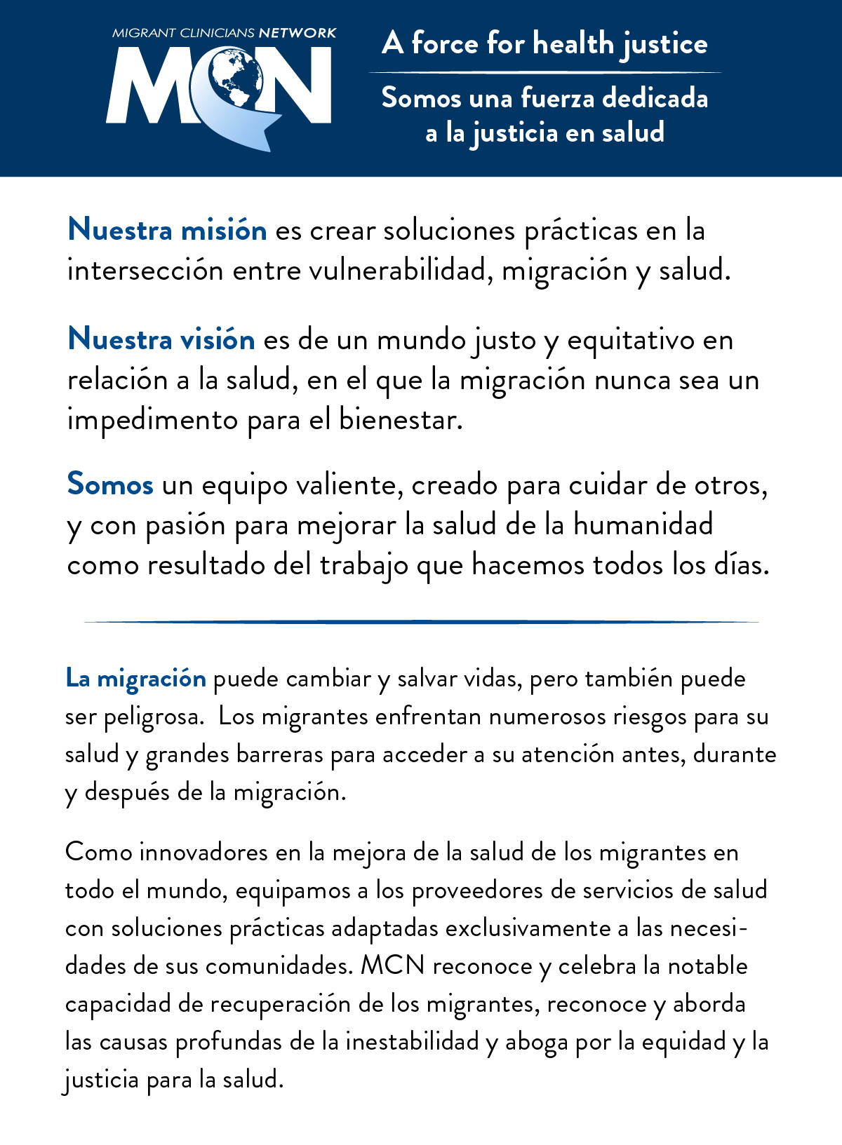 Migrant Clinicians Network: Somos una fuerza dedicada a la justicia en salud.Nuestra misión es crear soluciones prácticas en la intersección entre vulnerabilidad, migración y salud. Nuestra visión es de un mundo justo y equitativo en relación a la salud, en el que la migración nunca sea un impedimento para el bienestar. Somos un equipo valiente, creado para cuidar de otros, y con pasión para mejorar la salud de la humanidad como resultado del trabajo que hacemos todos los días. La migración puede cambiar y salvar vidas, pero también puede ser peligrosa.  Los migrantes enfrentan numerosos riesgos para su salud y grandes barreras para acceder a su atención antes, durante y después de la migración. Como innovadores en la mejora de la salud de los migrantes en todo el mundo, equipamos a los proveedores de servicios de salud con soluciones prácticas adaptadas exclusivamente a las necesidades de sus comunidades. MCN reconoce y celebra la notable capacidad de recuperación de los migrantes, reconoce y aborda las causas profundas de la inestabilidad y aboga por la equidad y la justicia para la salud.