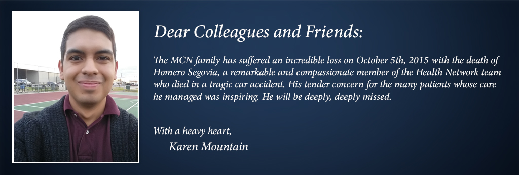 The MCN family has suffered an incredible loss on October 5th, 2015 with the death of  Homero Segovia, a remarkable and compassionate member of the Health Network team  who died in a tragic car accident. His tender concern for the many patients whose care  he managed was inspiring. He will be deeply, deeply missed.