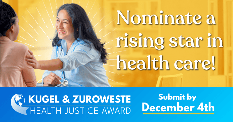 Nominate a rising star in health care. Kugel & Zuroweste Health Justice Award. Submit by December 4th.