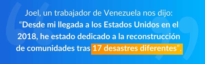 Joel, un trabajador de Venezuela nos dijo: “Desde mi llegada a los Estados Unidos en el 2018, he estado dedicado a la reconstrucción de comunidades tras 17 desastres diferentes”.